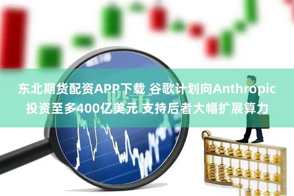 东北期货配资APP下载 谷歌计划向Anthropic投资至多400亿美元 支持后者大幅扩展算力