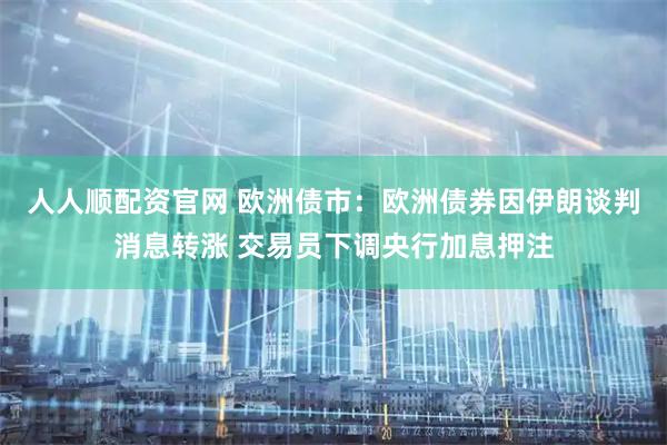 人人顺配资官网 欧洲债市：欧洲债券因伊朗谈判消息转涨 交易员下调央行加息押注